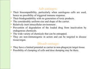 Advantages:
 Their biocompatibility, particularly when autologous cells are used,
hence no possibility of triggered immune response.
 Their biodegradability with no generation of toxic products.
 The considerably uniform size and shape of the carrier.
 Relatively inert intracellular environment .
 Prevention of degradation of the loaded drug from inactivation by
endogenous chemicals.
 The wide variety of chemicals that can be entrapped.
 They are non-immunogenic in action and can be targeted to disease
tissue/organ.
Disadvantage:
 They have a limited potential as carrier to non-phagocyte target tissue.
 Possibility of clumping of cells and dose dumping may be there.
 