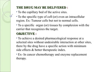 THE DRUG MAY BE DELIVEREDTHE DRUG MAY BE DELIVERED :
• To the capillary bed of the active sites.
• To the specific type of cell (or) even an intracellular
region. Ex: Tumour cells but not to normal cells.
• To a specific organ (or) tissues by complexion with the
carrier that recognizes the target.
OBJECTIVEOBJECTIVE :
• To achieve a desired pharmacological response at a
selected sites without undesirable interaction at other sites,
there by the drug have a specific action with minimum
side effects & better therapeutic index.
• Ex- In cancer chemotherapy and enzyme replacement
therapy.
 