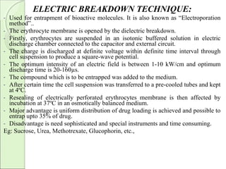 ELECTRIC BREAKDOWN TECHNIQUE:
- Used for entrapment of bioactive molecules. It is also known as “Electroporation
method”..
- The erythrocyte membrane is opened by the dielectric breakdown.
- Firstly, erythrocytes are suspended in an isotonic buffered solution in electric
discharge chamber connected to the capacitor and external circuit.
- The charge is discharged at definite voltage within definite time interval through
cell suspension to produce a square-wave potential.
- The optimum intensity of an electric field is between 1-10 kW/cm and optimum
discharge time is 20-160µs.
- The compound which is to be entrapped was added to the medium.
- After certain time the cell suspension was transferred to a pre-cooled tubes and kept
at 4ºC.
- Resealing of electrically perforated erythrocytes membrane is then affected by
incubation at 37ºC in an osmotically balanced medium.
- Major advantage is uniform distribution of drug loading is achieved and possible to
entrap upto 35% of drug.
- Disadvantage is need sophisticated and special instruments and time consuming.
Eg: Sucrose, Urea, Methotrexate, Glucophorin, etc.,
 