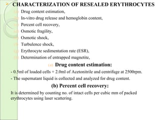  CHARACTERIZATION OF RESEALED ERYTHROCYTES
(a) Drug content estimation,
(b) In-vitro drug release and hemoglobin content,
(c) Percent cell recovery,
(d) Osmotic fragility,
(e) Osmotic shock,
(f) Turbulence shock,
(g) Erythrocyte sedimentation rate (ESR),
(h) Determination of entrapped magnetite,
(a) Drug content estimation:
- 0.5ml of loaded cells + 2.0ml of Acetonitrile and centrifuge at 2500rpm.
- The supernatant liquid is collected and analyzed for drug content.
(b) Percent cell recovery:
It is determined by counting no. of intact cells per cubic mm of packed
erythrocytes using laser scattering.
 