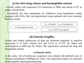 (c) In-vitro drug release and haemoglobin content
- Initially collect cell suspension (5% hemotocrit in PBS) and stored in 4ºC in
amber colored bottle.
- Periodically the clear supernatant are withdrawn using hypodermic needle
equipped with 0.45µ filter and deprotinised using methanol and were estimated
for drug content.
(d) Osmotic fragility:
Normal and loaded erythrocytes of drug are incubated separately in stepwise
decreasing % of NaCl solution (0.9 and 0.1%) at 37±2ºC for 10min and
centrifugation at 2000 rpm for 10min. The supernatant examined for drug and
hemoglobin content.
(e) Osmotic shock:
In this study, 1ml of erythrocyte suspension were diluted with distilled water of
5ml and centrifuged at 3000rpm for 15min. The supernatent liquid was estimated
for hemoglobin spectrophotometrically.
=
A540 of sample - A540 of background
A540 of 100% hemoglobin
% Hemoglobin release
 