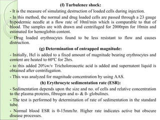 (f) Turbulence shock:
- It is the measure of simulating destruction of loaded cells during injection.
- In this method, the normal and drug loaded cells are passed through a 23 gauge
hypodermic needle at a flow rate of 10ml/min which is comparable to that of
blood. The samples are with drawn and centrifuged for 2000rpm for 10min and
estimated for hemoglobin content.
- Drug loaded erythrocytes found to be less resistant to flow and causes
distruction.
(g) Determination of entrapped magnitude:
- Initially, Hcl is added to a fixed amount of magnitude bearing erythrocytes and
content are heated to 60ºC for 2hrs.
- to this added 20%w/v Tricholoroacetic acid is added and supernatent liquid is
obtained after centrifugation.
- This was analyzed for magnitude concentration by using AAS.
(h) Erythrocyte sedimentation rate (ESR):
- Sedimentation depends upon the size and no. of cells and relative concentration
to the plasma proteins, fibrogen and α- & ß- globulines.
- The test is performed by determination of rate of sedimentation in the standard
tube.
- Normal blood ESR is 0-15mm/hr. Higher rate indicates active but obscure
disease processes.
 
