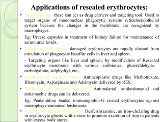 Applications of resealed erythrocytes:
 Drug targeting: these can act as drug carriers and targeting tool. Used to
target organs of mononuclear phagocytic system/ reticuloendothelial
system because the changes in the membrane are recognized by
macrophages.
Eg: Urease capsules in treatment of kidney failure for maintenance of
serum urea levels.
 Targeting RES organs: damaged erythrocytes are rapidly cleared from
circulation of phagocytic Kupffur cells in liver and spleen.
- Targeting organs like liver and spleen, by modification of Resealed
erythrocyte membrane with various antibiotics, gluteraldehyde,
carbohydrate, sulphydryl, etc.,
 Treatment of hepatic tumors: Antineoplastic drugs like Methotrexate,
Bleomycin, Asparginase and Adrimycin delivered by RES.
 Treatment of parasitic diseases: Antimalarial, antileishmanial and
antiamoebic drugs can be delivered.
Eg: Pentamidine loaded immunoglobin-G coated erythrocytes against
macrophage-cantained leishmania.
 Removal of RES iron overload: Desferrioxamine, an iron-chelating drug
in erythrocyte ghosts with a view to promote excretion of iron in patients
with excess body stores.
 