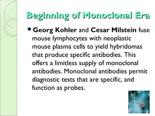 Beginning of Monoclonal EraBeginning of Monoclonal Era
Georg Kohler and Cesar Milstein fuse
mouse lymphocytes with neoplastic
mouse plasma cells to yield hybridomas
that produce specific antibodies. This
offers a limitless supply of monoclonal
antibodies. Monoclonal antibodies permit
diagnostic tests that are specific, and
function as probes.
 