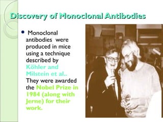 Discovery of Monoclonal AntibodiesDiscovery of Monoclonal Antibodies
 Monoclonal
antibodies were
produced in mice
using a technique
described by
Köhler and
Milstein et al..
They were awarded
the Nobel Prize in
1984 (along with
Jerne) for their
work.
 