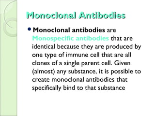 Monoclonal AntibodiesMonoclonal Antibodies
Monoclonal antibodies are
Monospecific antibodies that are
identical because they are produced by
one type of immune cell that are all
clones of a single parent cell. Given
(almost) any substance, it is possible to
create monoclonal antibodies that
specifically bind to that substance
 