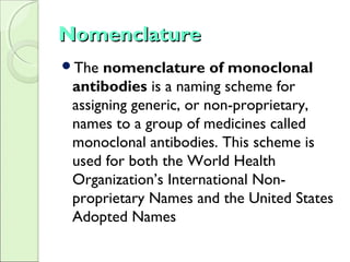NomenclatureNomenclature
The nomenclature of monoclonal
antibodies is a naming scheme for
assigning generic, or non-proprietary,
names to a group of medicines called
monoclonal antibodies. This scheme is
used for both the World Health
Organization’s International Non-
proprietary Names and the United States
Adopted Names
 
