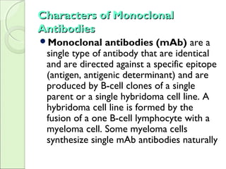 Characters of MonoclonalCharacters of Monoclonal
AntibodiesAntibodies
Monoclonal antibodies (mAb) are a
single type of antibody that are identical
and are directed against a specific epitope
(antigen, antigenic determinant) and are
produced by B-cell clones of a single
parent or a single hybridoma cell line. A
hybridoma cell line is formed by the
fusion of a one B-cell lymphocyte with a
myeloma cell. Some myeloma cells
synthesize single mAb antibodies naturally
 
