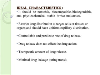 IDEAL CHARACTERISTICSIDEAL CHARACTERISTICS :
• It should be nontoxic, biocompatible, biodegradable,
and physicochemical stable invivo and invitro.
• Restrict drug distribution to target cells or tissues or
organs and should have uniform capillary distribution.
• Controllable and predicate rate of drug release.
• Drug release does not effect the drug action.
• Therapeutic amount of drug release.
• Minimal drug leakage during transit.
 