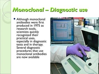 Monoclonal – Diagnostic useMonoclonal – Diagnostic use
 Although monoclonal
antibodies were first
produced in 1975 as
research tools,
scientists quickly
recognized their
practical uses,
especially in diagnostic
tests and in therapy.
Several diagnostic
procedures that use
monoclonal antibodies
are now available
 