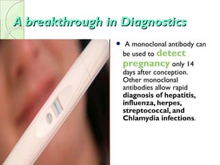 A breakthrough in DiagnosticsA breakthrough in Diagnostics
 A monoclonal antibody can
be used to detect
pregnancy only 14
days after conception.
Other monoclonal
antibodies allow rapid
diagnosis of hepatitis,
influenza, herpes,
streptococcal, and
Chlamydia infections.
 