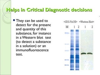 Helps in Critical Diagnostic decisionsHelps in Critical Diagnostic decisions
They can be used to
detect for the presence
and quantity of this
substance, for instance
in a Western blot test
(to detect a substance
in a solution) or an
immunofluorescence
test.
 