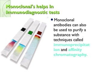 Monoclonal's helps InMonoclonal's helps In
Immunodiagnostic testsImmunodiagnostic tests
Monoclonal
antibodies can also
be used to purify a
substance with
techniques called
immunoprecipitat
ion and affinity
chromatography.
 