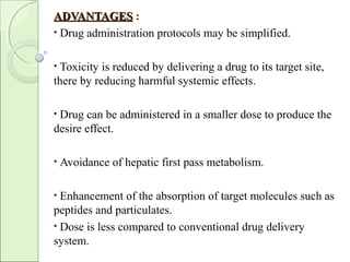ADVANTAGESADVANTAGES :
• Drug administration protocols may be simplified.
• Toxicity is reduced by delivering a drug to its target site,
there by reducing harmful systemic effects.
• Drug can be administered in a smaller dose to produce the
desire effect.
• Avoidance of hepatic first pass metabolism.
• Enhancement of the absorption of target molecules such as
peptides and particulates.
• Dose is less compared to conventional drug delivery
system.
 