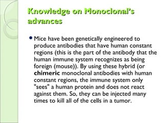 Knowledge on Monoclonal’sKnowledge on Monoclonal’s
advancesadvances
Mice have been genetically engineered to
produce antibodies that have human constant
regions (this is the part of the antibody that the
human immune system recognizes as being
foreign (mouse)). By using these hybrid (or
chimeric monoclonal antibodies with human
constant regions, the immune system only
"sees" a human protein and does not react
against them. So, they can be injected many
times to kill all of the cells in a tumor.
 