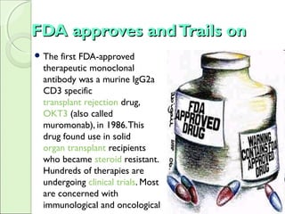 FDA approves andTrails onFDA approves andTrails on
 The first FDA-approved
therapeutic monoclonal
antibody was a murine IgG2a
CD3 specific
transplant rejection drug,
OKT3 (also called
muromonab), in 1986.This
drug found use in solid
organ transplant recipients
who became steroid resistant.
Hundreds of therapies are
undergoing clinical trials. Most
are concerned with
immunological and oncological
 