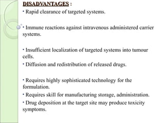 DISADVANTAGESDISADVANTAGES :
• Rapid clearance of targeted systems.
• Immune reactions against intravenous administered carrier
systems.
• Insufficient localization of targeted systems into tumour
cells.
• Diffusion and redistribution of released drugs.
• Requires highly sophisticated technology for the
formulation.
• Requires skill for manufacturing storage, administration.
• Drug deposition at the target site may produce toxicity
symptoms.
 