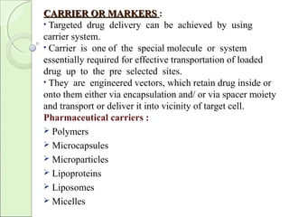 CARRIER OR MARKERSCARRIER OR MARKERS :
• Targeted drug delivery can be achieved by using
carrier system.
• Carrier is one of the special molecule or system
essentially required for effective transportation of loaded
drug up to the pre selected sites.
• They are engineered vectors, which retain drug inside or
onto them either via encapsulation and/ or via spacer moiety
and transport or deliver it into vicinity of target cell.
Pharmaceutical carriers :
 Polymers
 Microcapsules
 Microparticles
 Lipoproteins
 Liposomes
 Micelles
 