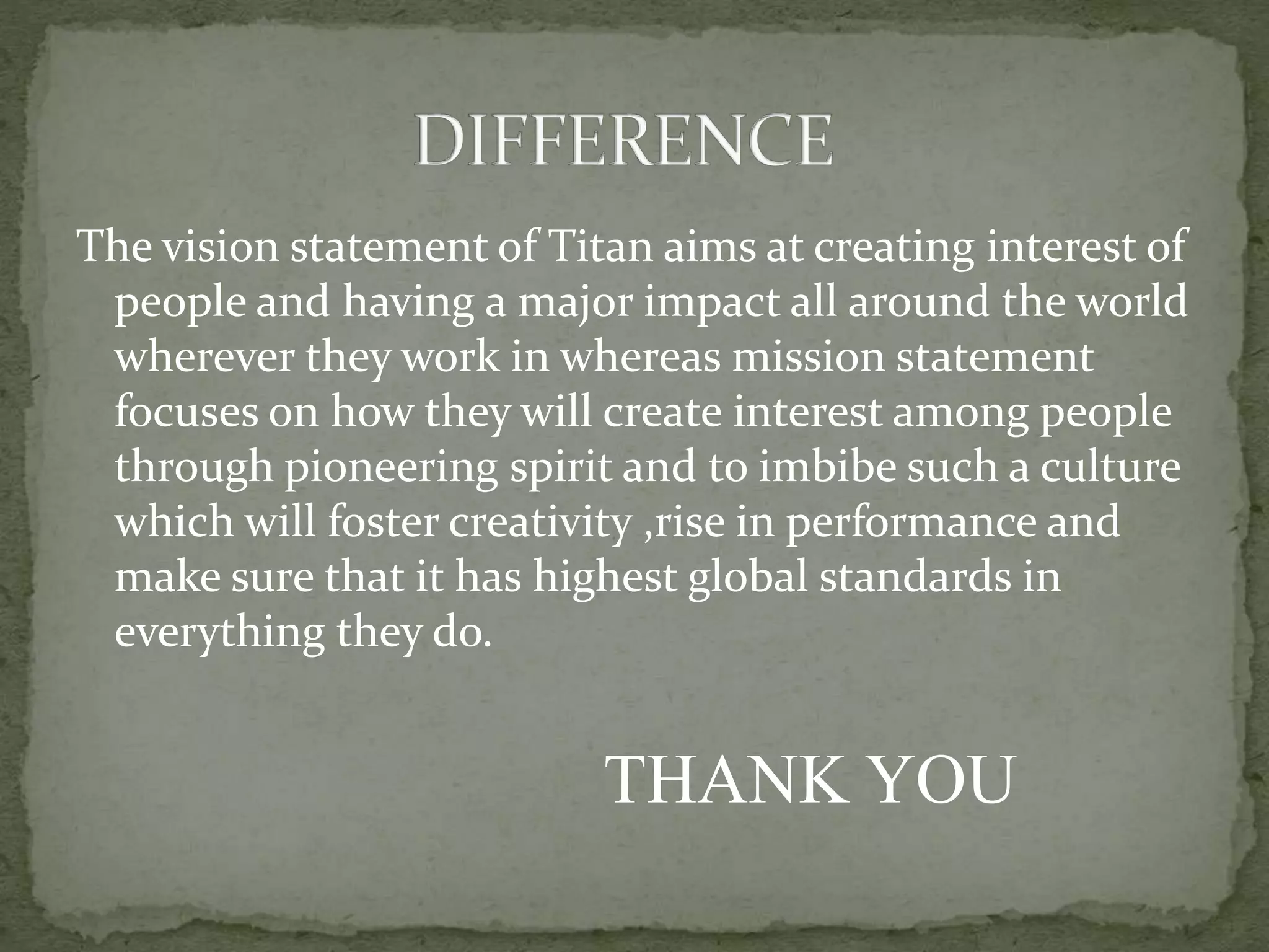 The vision statement of Titan aims at creating interest of
people and having a major impact all around the world
wherever they work in whereas mission statement
focuses on how they will create interest among people
through pioneering spirit and to imbibe such a culture
which will foster creativity ,rise in performance and
make sure that it has highest global standards in
everything they do.
THANK YOU
 