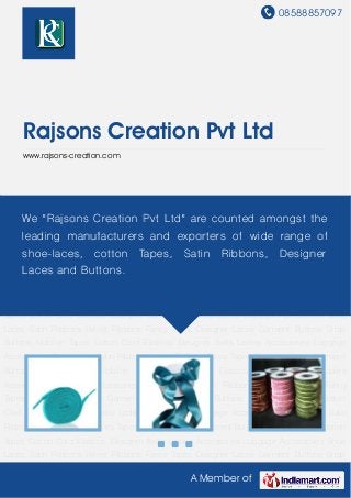 08588857097
A Member of
Rajsons Creation Pvt Ltd
www.rajsons-creation.com
Shoe Laces Satin Ribbons Velvet Ribbons Fancy Tapes Designer Laces Garment Buttons Snap
Buttons Mobilon Tapes Cotton Cord Elastics. Designer Belts Ladies Accessories Luggage
Accessories Shoe Laces Satin Ribbons Velvet Ribbons Fancy Tapes Designer Laces Garment
Buttons Snap Buttons Mobilon Tapes Cotton Cord Elastics. Designer Belts Ladies
Accessories Luggage Accessories Shoe Laces Satin Ribbons Velvet Ribbons Fancy
Tapes Designer Laces Garment Buttons Snap Buttons Mobilon Tapes Cotton
Cord Elastics. Designer Belts Ladies Accessories Luggage Accessories Shoe Laces Satin
Ribbons Velvet Ribbons Fancy Tapes Designer Laces Garment Buttons Snap Buttons Mobilon
Tapes Cotton Cord Elastics. Designer Belts Ladies Accessories Luggage Accessories Shoe
Laces Satin Ribbons Velvet Ribbons Fancy Tapes Designer Laces Garment Buttons Snap
Buttons Mobilon Tapes Cotton Cord Elastics. Designer Belts Ladies Accessories Luggage
Accessories Shoe Laces Satin Ribbons Velvet Ribbons Fancy Tapes Designer Laces Garment
Buttons Snap Buttons Mobilon Tapes Cotton Cord Elastics. Designer Belts Ladies
Accessories Luggage Accessories Shoe Laces Satin Ribbons Velvet Ribbons Fancy
Tapes Designer Laces Garment Buttons Snap Buttons Mobilon Tapes Cotton
Cord Elastics. Designer Belts Ladies Accessories Luggage Accessories Shoe Laces Satin
Ribbons Velvet Ribbons Fancy Tapes Designer Laces Garment Buttons Snap Buttons Mobilon
Tapes Cotton Cord Elastics. Designer Belts Ladies Accessories Luggage Accessories Shoe
Laces Satin Ribbons Velvet Ribbons Fancy Tapes Designer Laces Garment Buttons Snap
We "Rajsons Creation Pvt Ltd" are counted amongst the
leading manufacturers and exporters of wide range of
shoe-laces, cotton Tapes, Satin Ribbons, Designer
Laces and Buttons.
 