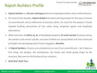 Website: www.bigmove.in Email Id: info@bigmove.in Call now: 9619755368 / 9619667575
A Project by: Rajesh Builder
 Rajesh Builders is a 45-year old legacy that has shaped generations and a million dreams.
 For close to five decades, Rajesh Builders has been earning acclaim for the way it honours
its commitments and its adherence to business ethics. As much for the passion it shows
towards building monuments of fine urban living, corporate spaces and hospitality
destinations.
 With more than 5 million sq. ft. of developed property, 55 multi-storied structures across
the western and central suburbs, we have fortified our strong beliefs and time honoured
principles into developing India’s finest megapolis, Mumbai.
 At Rajesh Builders, it hurts us to compromise on any of our commitments – be it ideas on
fine living, the designs, the architecture, the hands and minds giving shape to the
structure. Not even on the location of our creations.
 Built Real. Built True.
Rajesh Builders Profile
 