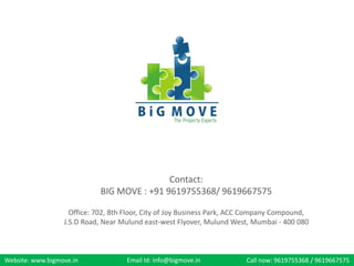 Website: www.bigmove.in Email Id: info@bigmove.in Call now: 9619755368 / 9619667575
Contact:
BIG MOVE : +91 9619755368/ 9619667575
Office: 702, 8th Floor, City of Joy Business Park, ACC Company Compound,
J.S.D Road, Near Mulund east-west Flyover, Mulund West, Mumbai - 400 080
 