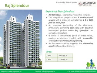 Website: www.bigmove.in Email Id: info@bigmove.in Call now: 9619755368 / 9619667575
A Project by: Rajesh Builder
Experience True Splendour
 Raj Splendour , a sprawling residential complex.
 This magnificent project offers 3 multi-storeyed
towers with a choice of well planned 2 & 3 BHK
flats on each floor.
 An ensemble comprising of the clubhouse,
gymnasium, swimming pool along with beautiful
landscaped gardens makes Raj Splendour the
perfect nesting place.
 It strikes a consummate poise of prized locale,
modern architecture coupled with impeccable
construction and meticulous planning.
 As the name explicitly suggests, the abounding
luxuries of providing the best.
Area:
2 BHK 1065 sq.ft
3 BHK 1350 sq.ft
Raj Splendour
 