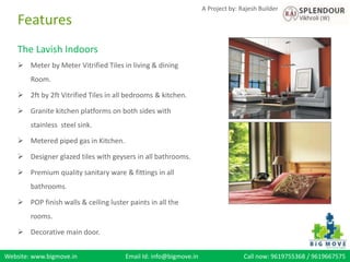Website: www.bigmove.in Email Id: info@bigmove.in Call now: 9619755368 / 9619667575
A Project by: Rajesh Builder
The Lavish Indoors
 Meter by Meter Vitrified Tiles in living & dining
Room.
 2ft by 2ft Vitrified Tiles in all bedrooms & kitchen.
 Granite kitchen platforms on both sides with
stainless steel sink.
 Metered piped gas in Kitchen.
 Designer glazed tiles with geysers in all bathrooms.
 Premium quality sanitary ware & fittings in all
bathrooms.
 POP finish walls & ceiling luster paints in all the
rooms.
 Decorative main door.
Features
 