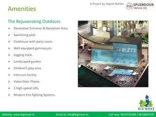 Website: www.bigmove.in Email Id: info@bigmove.in Call now: 9619755368 / 9619667575
A Project by: Rajesh Builder
The Rejuvenating Outdoors
 Decorative Entrance & Reception Area.
 Swimming pool.
 Clubhouse with party room.
 Well-equipped gymnasium.
 Jogging track.
 Landscaped garden.
 Children’s play area.
 Intercom facility.
 Video Door Phone.
 3 high-speed Lifts.
 Modern Fire fighting Systems.
Amenities
 