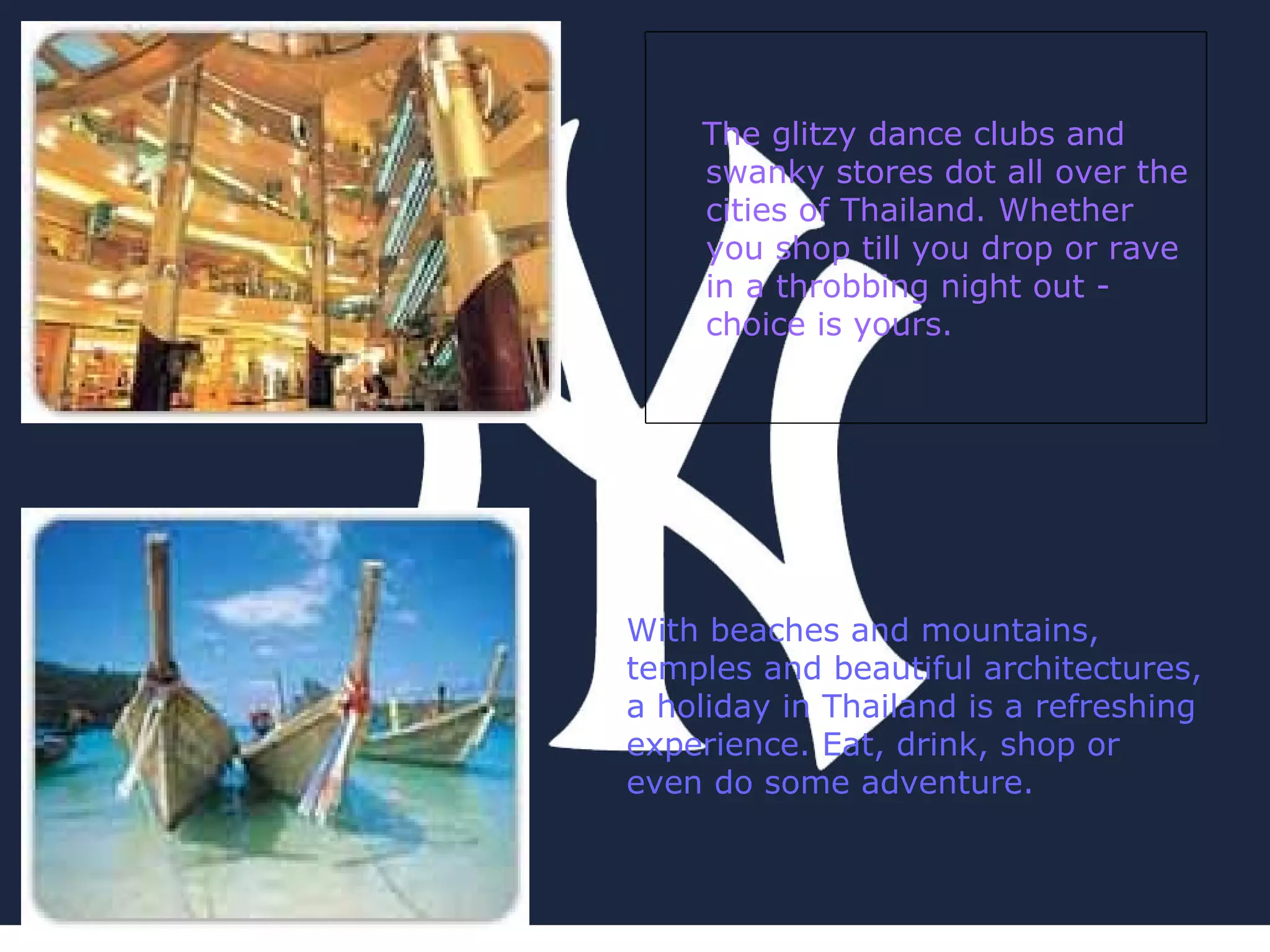 With beaches and mountains, temples and beautiful architectures, a holiday in Thailand is a refreshing experience. Eat, drink, shop or even do some adventure.  The glitzy dance clubs and swanky stores dot all over the cities of Thailand. Whether you shop till you drop or rave in a throbbing night out - choice is yours. 