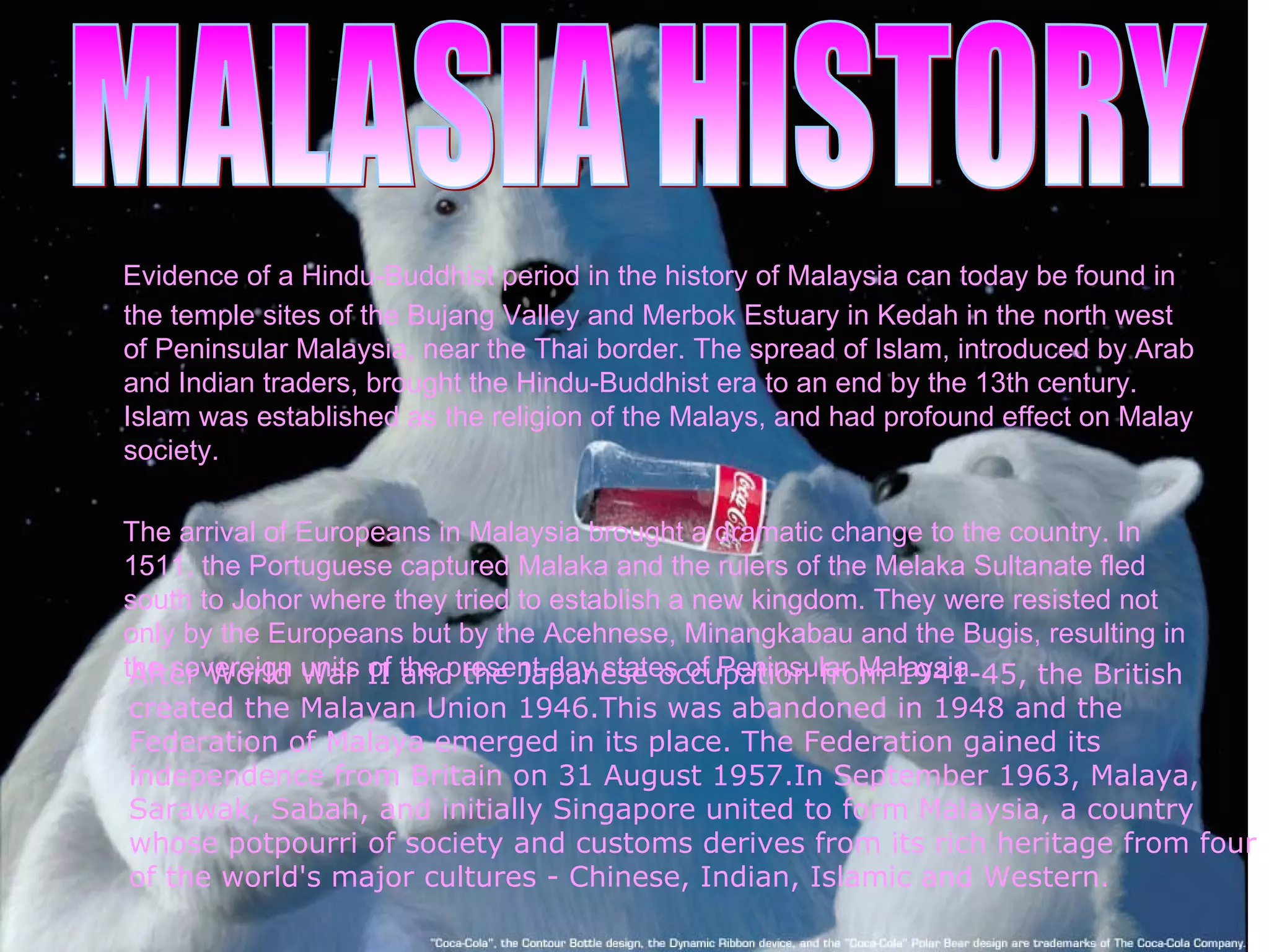 Evidence of a Hindu-Buddhist period in the history of Malaysia can today be found in the temple sites of the Bujang Valley and Merbok Estuary in Kedah in the north west of Peninsular Malaysia, near the Thai border. The spread of Islam, introduced by Arab and Indian traders, brought the Hindu-Buddhist era to an end by the 13th century. Islam was established as the religion of the Malays, and had profound effect on Malay society. The arrival of Europeans in Malaysia   brought a dramatic change to the country. In 1511, the Portuguese captured Malaka and the rulers of the Melaka Sultanate fled south to Johor where they tried to establish a new kingdom. They were resisted not only by the Europeans but by the Acehnese, Minangkabau and the Bugis, resulting in the sovereign units of the present-day states of Peninsular Malaysia.  After World War II and the Japanese occupation from 1941-45, the British created the Malayan Union 1946.This was abandoned in 1948 and the Federation of Malaya emerged in its place. The Federation gained its independence from Britain on 31 August 1957.In September 1963, Malaya, Sarawak, Sabah, and initially Singapore united to form Malaysia, a country whose potpourri of society and customs derives from its rich heritage from four of the world's major cultures - Chinese, Indian, Islamic and Western. MALASIA HISTORY 