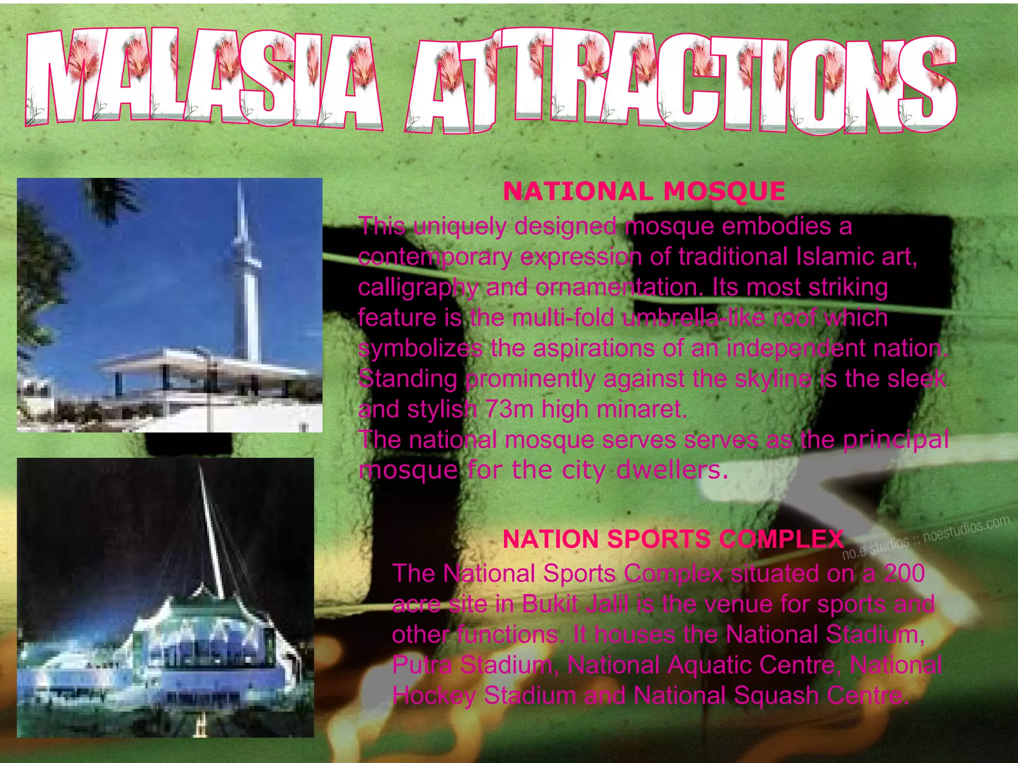 NATION SPORTS COMPLEX The National Sports Complex situated on a 200 acre site in Bukit Jalil is the venue for sports and other functions. It houses the National Stadium, Putra Stadium, National Aquatic Centre, National Hockey Stadium and National Squash Centre.  This uniquely designed mosque embodies a contemporary expression of traditional Islamic art, calligraphy and ornamentation. Its most striking feature is the multi-fold umbrella-like roof which symbolizes the aspirations of an independent nation. Standing prominently against the skyline is the sleek and stylish 73m high minaret. The national mosque serves serves as the  principal mosque for the city dwellers. NATIONAL MOSQUE MALASIA  ATTRACTIONS 