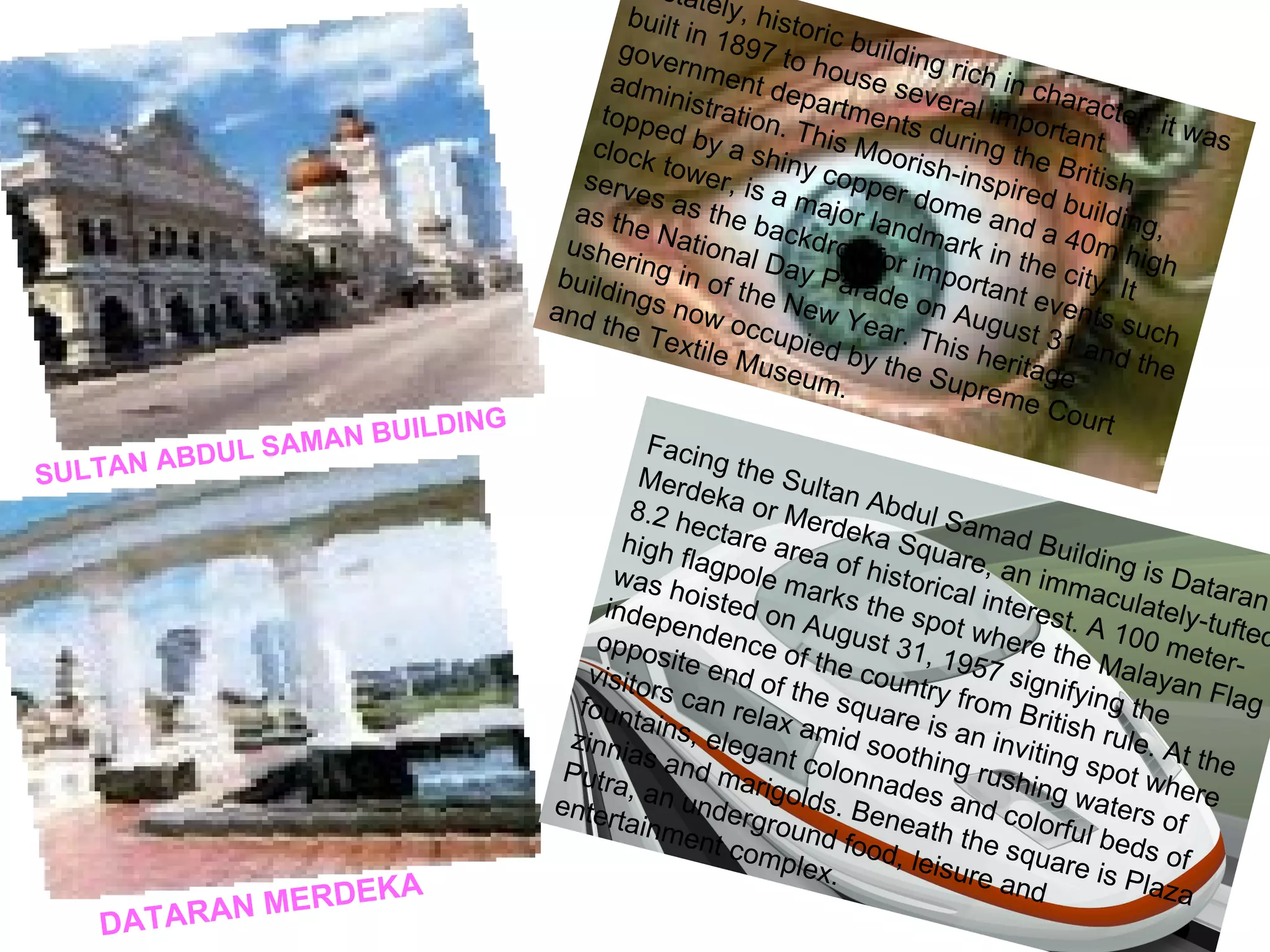 SULTAN ABDUL SAMAN BUILDING A stately, historic building rich in character, it was built in 1897 to house several important government departments during the British administration. This Moorish-inspired building, topped by a shiny copper dome and a 40m high  clock tower, is a major landmark in the city. It serves as the backdrop for important events such as the National Day Parade on August 31 and the ushering in of the New Year. This heritage buildings now occupied by the Supreme Court and the Textile Museum.  DATARAN MERDEKA Facing the Sultan Abdul Samad Building is Dataran Merdeka or Merdeka Square, an immaculately-tufted 8.2 hectare area of historical interest. A 100 meter-high flagpole marks the spot where the Malayan Flag was hoisted on August 31, 1957 signifying the independence of the country from British rule. At the opposite end of the square is an inviting spot where visitors can relax amid soothing rushing waters of fountains, elegant colonnades and colorful beds of zinnias and marigolds. Beneath the square is Plaza Putra, an underground food, leisure and entertainment complex.   
