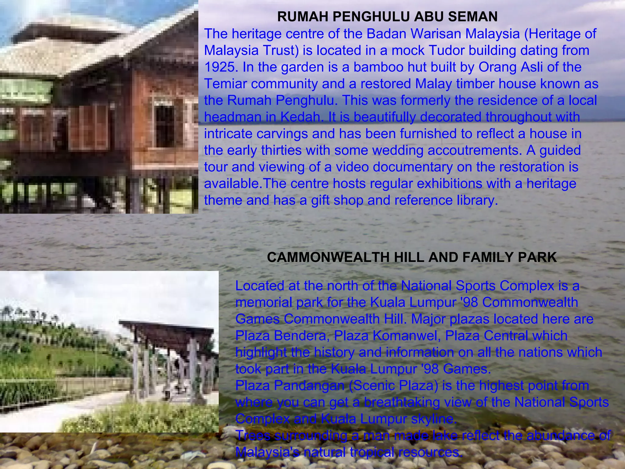 RUMAH PENGHULU ABU SEMAN The heritage centre of the Badan Warisan Malaysia (Heritage of Malaysia Trust) is located in a mock Tudor building dating from 1925. In the garden is a bamboo hut built by Orang Asli of the Temiar community and a restored Malay timber house known as the Rumah Penghulu. This was formerly the residence of a local headman in Kedah. It is beautifully decorated throughout with intricate carvings and has been furnished to reflect a house in the early thirties with some wedding accoutrements. A guided tour and viewing of a video documentary on the restoration is available.The centre hosts regular exhibitions with a heritage theme and has a gift shop and reference library. CAMMONWEALTH HILL AND FAMILY PARK Located at the north of the National Sports Complex is a memorial park for the Kuala Lumpur '98 Commonwealth Games Commonwealth Hill. Major plazas located here are Plaza Bendera, Plaza Komanwel, Plaza Central which highlight the history and information on all the nations which took part in the Kuala Lumpur '98 Games. Plaza Pandangan (Scenic Plaza) is the highest point from where you can get a breathtaking view of the National Sports Complex and Kuala Lumpur skyline. Trees surrounding a man made lake reflect the abundance of Malaysia's natural tropical resources. 
