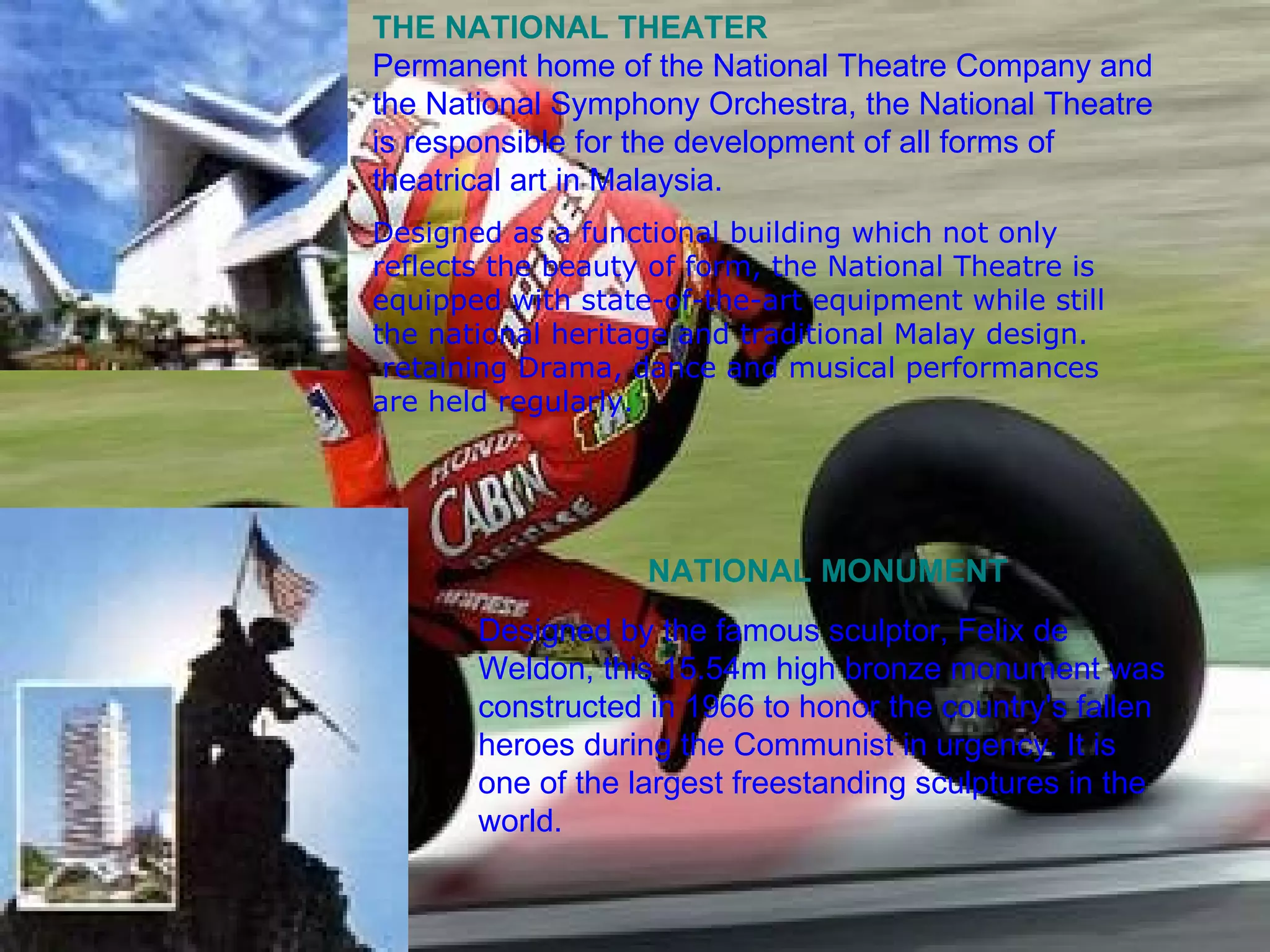 THE NATIONAL THEATER Permanent home of the National Theatre Company and the National Symphony Orchestra, the National Theatre is responsible for the development of all forms of theatrical art in Malaysia. Designed as a functional building which not only reflects the beauty of form, the National Theatre is equipped with state-of-the-art equipment while still the national heritage and traditional Malay design.  retaining Drama, dance and musical performances are held regularly.  NATIONAL MONUMENT Designed by the famous sculptor, Felix de Weldon, this 15.54m high bronze monument was constructed in 1966 to honor the country's fallen heroes during the Communist in urgency. It is one of the largest freestanding sculptures in the world. 