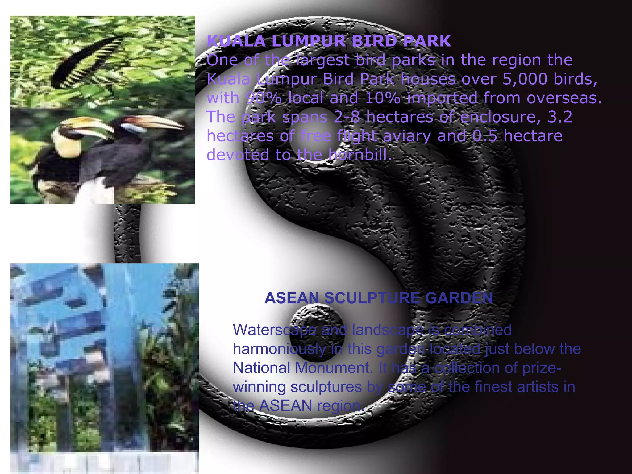 KUALA LUMPUR BIRD PARK One of the largest bird parks in the region the Kuala Lumpur Bird Park houses over 5,000 birds, with 90% local and 10% imported from overseas. The park spans 2-8 hectares of enclosure, 3.2 hectares of free flight aviary and 0.5 hectare devoted to the hornbill.  ASEAN SCULPTURE GARDEN Waterscape and landscape is combined harmoniously in this garden located just below the National Monument. It has a collection of prize-winning sculptures by some of the finest artists in the ASEAN region.   