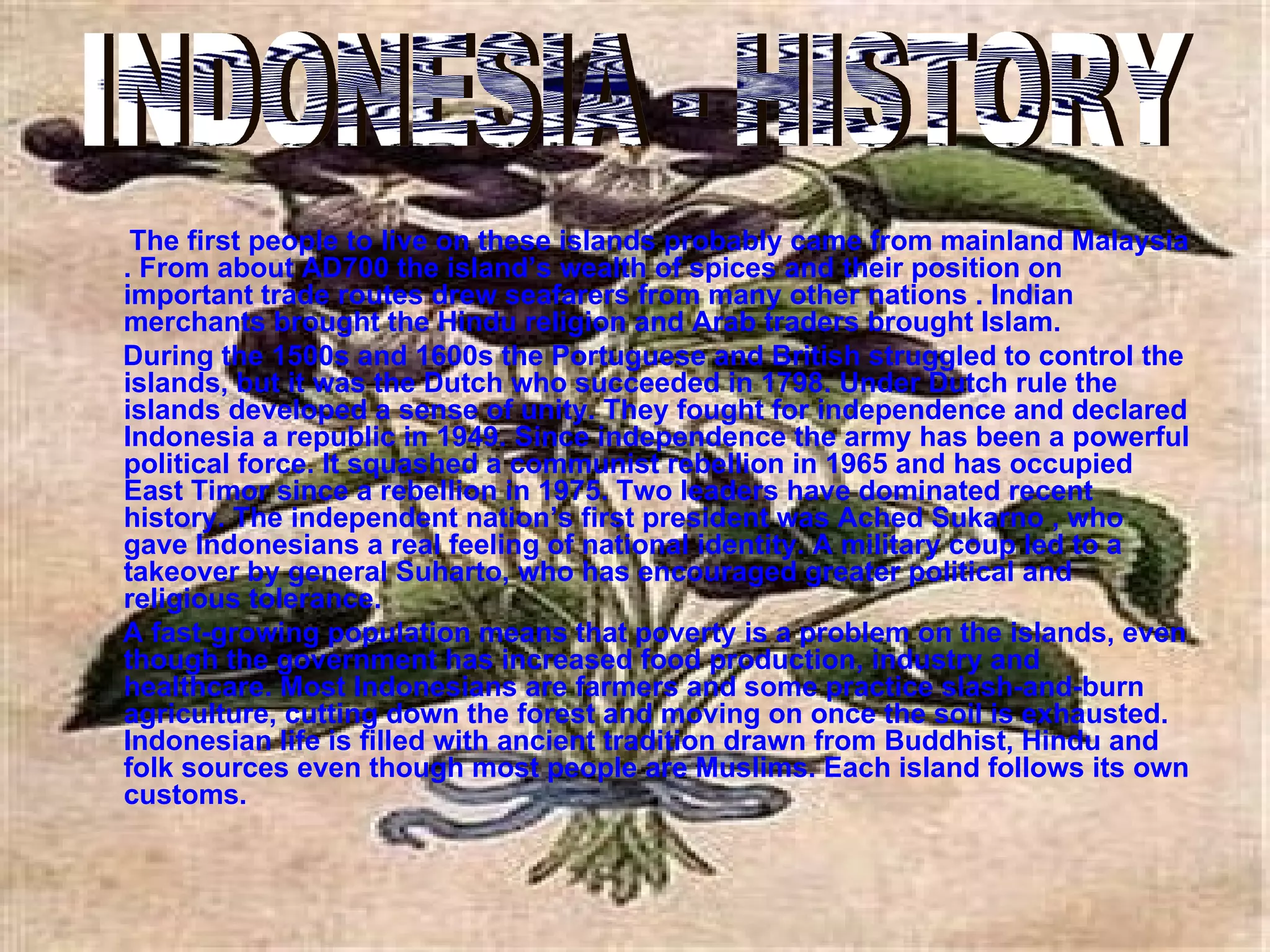 The first people to live on these islands probably came from mainland Malaysia . From about AD700 the island’s wealth of spices and their position on important trade routes drew seafarers from many other nations . Indian merchants brought the Hindu religion and Arab traders brought Islam. During the 1500s and 1600s the Portuguese and British struggled to control the islands, but it was the Dutch who succeeded in 1798. Under Dutch rule the islands developed a sense of unity. They fought for independence and declared Indonesia a republic in 1949. Since independence the army has been a powerful political force. It squashed a communist rebellion in 1965 and has occupied East Timor since a rebellion in 1975. Two leaders have dominated recent history. The independent nation’s first president was Ached Sukarno , who gave Indonesians a real feeling of national identity. A military coup led to a takeover by general Suharto, who has encouraged greater political and religious tolerance. A fast-growing population means that poverty is a problem on the islands, even though the government has increased food production, industry and healthcare. Most Indonesians are farmers and some practice slash-and-burn agriculture, cutting down the forest and moving on once the soil is exhausted. Indonesian life is filled with ancient tradition drawn from Buddhist, Hindu and folk sources even though most people are Muslims. Each island follows its own customs. INDONESIA - HISTORY 