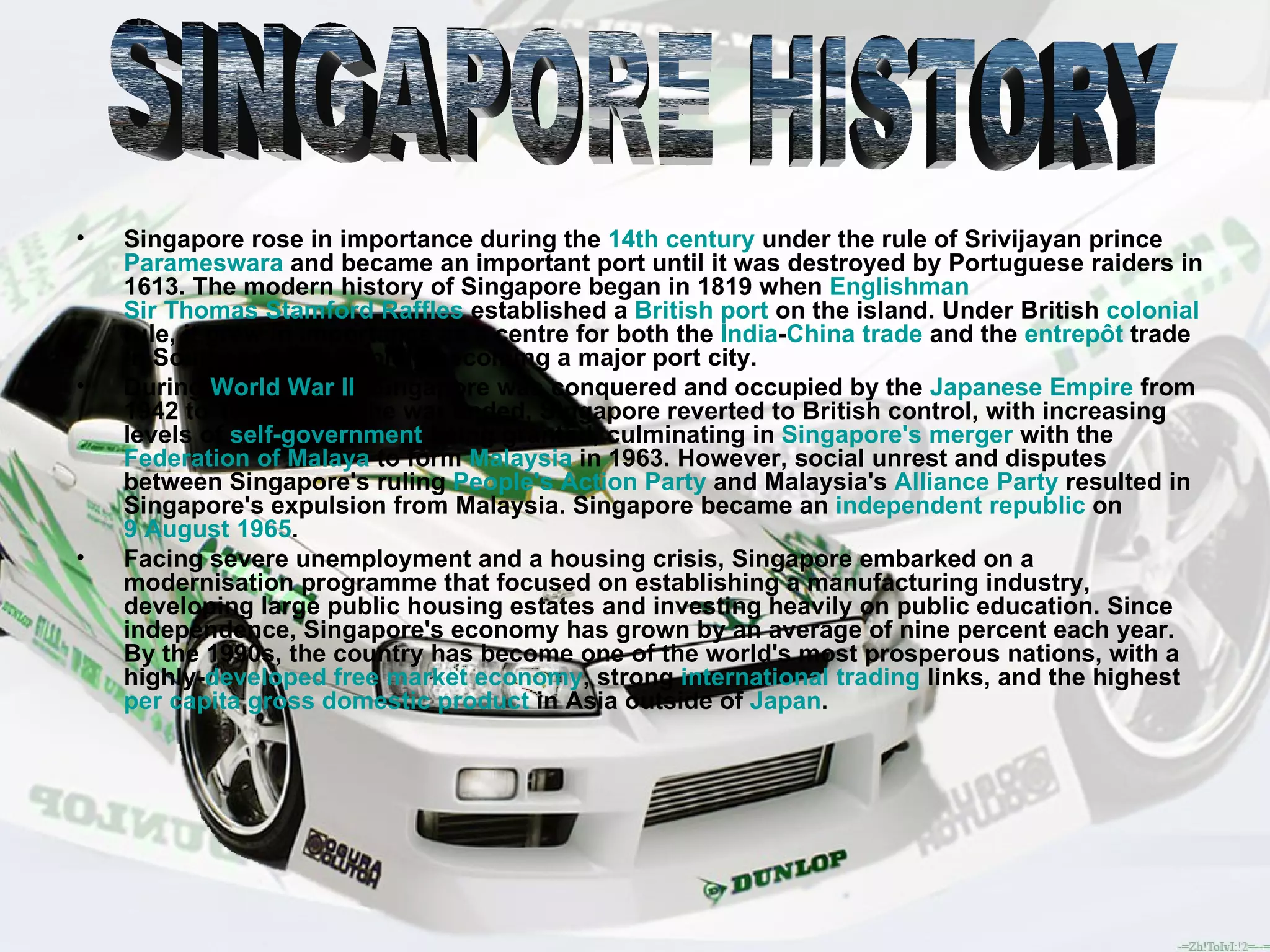 Singapore rose in importance during the  14th century  under the rule of Srivijayan prince  Parameswara  and became an important port until it was destroyed by Portuguese raiders in 1613. The modern history of Singapore began in 1819 when  Englishman   Sir Thomas Stamford Raffles  established a  British   port  on the island. Under British  colonial  rule, it grew in importance as a centre for both the  India - China   trade  and the  entrepôt  trade in Southeast Asia, rapidly becoming a major port city. During  World War II , Singapore was conquered and occupied by the  Japanese Empire  from 1942 to 1945. When the war ended, Singapore reverted to British control, with increasing levels of  self-government  being granted, culminating in  Singapore's merger  with the  Federation of Malaya  to form  Malaysia  in 1963. However, social unrest and disputes between Singapore's ruling  People's Action Party  and Malaysia's  Alliance Party  resulted in Singapore's expulsion from Malaysia. Singapore became an  independent   republic  on  9 August   1965 . Facing severe unemployment and a housing crisis, Singapore embarked on a modernisation programme that focused on establishing a manufacturing industry, developing large public housing estates and investing heavily on public education. Since independence, Singapore's economy has grown by an average of nine percent each year. By the 1990s, the country has become one of the world's most prosperous nations, with a highly- developed   free market economy , strong  international trading  links, and the highest  per capita   gross domestic product  in Asia outside of  Japan . SINGAPORE HISTORY 