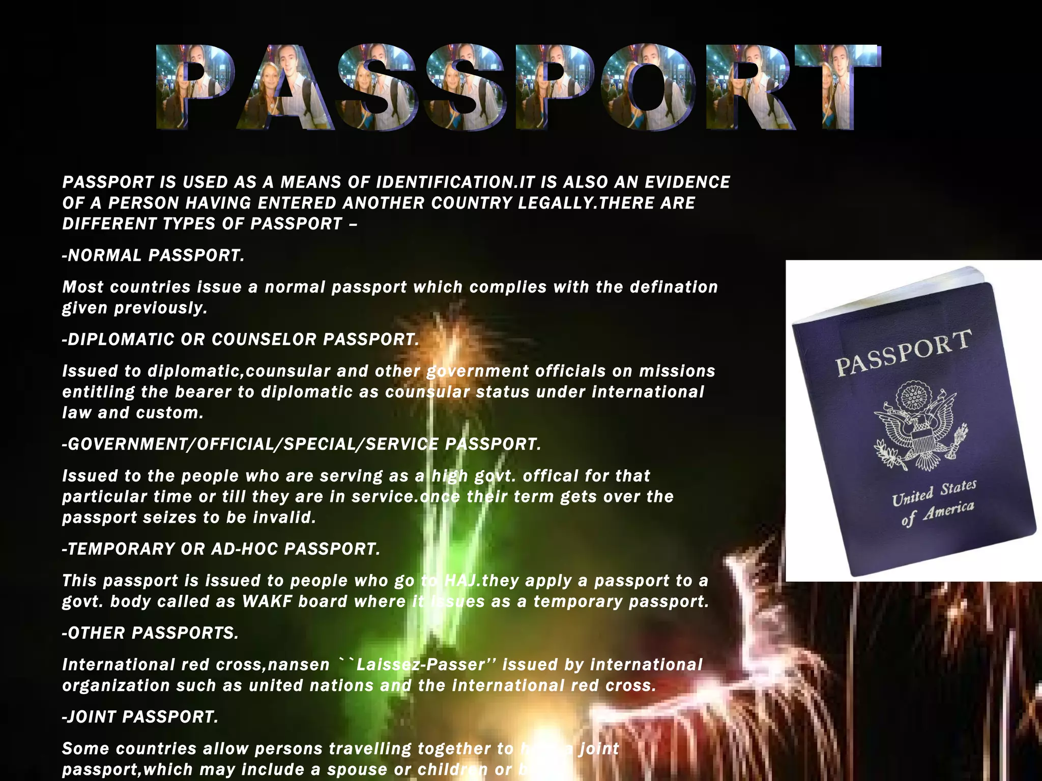 PASSPORT PASSPORT IS USED AS A MEANS OF IDENTIFICATION.IT IS ALSO AN EVIDENCE OF A PERSON HAVING ENTERED ANOTHER COUNTRY LEGALLY.THERE ARE DIFFERENT TYPES OF PASSPORT – -NORMAL PASSPORT. Most countries issue a normal passport which complies with the defination given previously. -DIPLOMATIC OR COUNSELOR PASSPORT. Issued to diplomatic,counsular and other government officials on missions entitling the bearer to diplomatic as counsular status under international law and custom. -GOVERNMENT/OFFICIAL/SPECIAL/SERVICE PASSPORT. Issued to the people who are serving as a high govt. offical for that particular time or till they are in service.once their term gets over the passport seizes to be invalid. -TEMPORARY OR AD-HOC PASSPORT. This passport is issued to people who go to HAJ.they apply a passport to a govt. body called as WAKF board where it issues as a temporary passport. -OTHER PASSPORTS. International red cross,nansen ``Laissez-Passer’’ issued by international organization such as united nations and the international red cross. -JOINT PASSPORT. Some countries allow persons travelling together to hold a joint passport,which may include a spouse or children or both. 