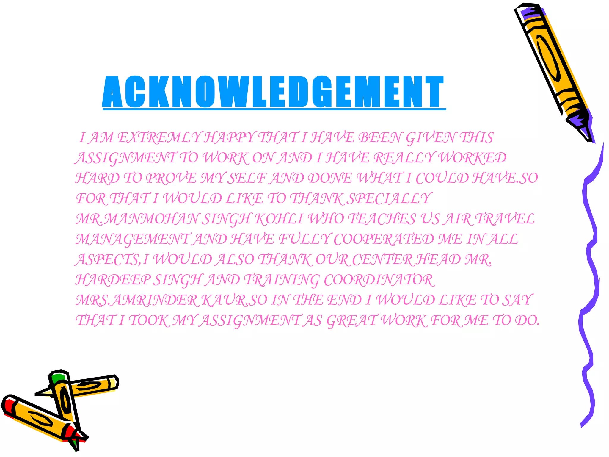 ACKNOWLEDGEMENT I AM EXTREMLY HAPPY THAT I HAVE BEEN GIVEN THIS ASSIGNMENT TO WORK ON AND I HAVE REALLY WORKED HARD TO PROVE MY SELF AND DONE WHAT I COULD HAVE.SO FOR THAT I WOULD LIKE TO THANK SPECIALLY MR.MANMOHAN SINGH KOHLI WHO TEACHES US AIR TRAVEL MANAGEMENT AND HAVE FULLY COOPERATED ME IN ALL ASPECTS,I WOULD ALSO THANK OUR CENTER HEAD MR. HARDEEP SINGH AND TRAINING COORDINATOR MRS.AMRINDER KAUR.SO IN THE END I WOULD LIKE TO SAY THAT I TOOK MY ASSIGNMENT AS GREAT WORK FOR ME TO DO. 