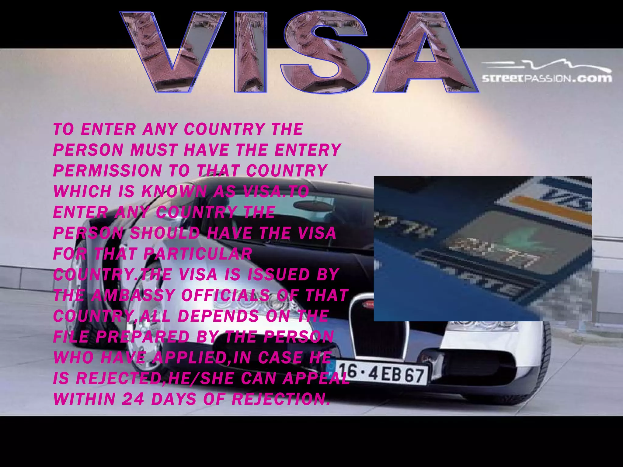 VISA TO ENTER ANY COUNTRY THE PERSON MUST HAVE THE ENTERY PERMISSION TO THAT COUNTRY WHICH IS KNOWN AS VISA.TO ENTER ANY COUNTRY THE PERSON SHOULD HAVE THE VISA FOR THAT PARTICULAR COUNTRY.THE VISA IS ISSUED BY THE AMBASSY OFFICIALS OF THAT COUNTRY,ALL DEPENDS ON THE FILE PREPARED BY THE PERSON WHO HAVE APPLIED,IN CASE HE IS REJECTED,HE/SHE CAN APPEAL WITHIN 24 DAYS OF REJECTION. 