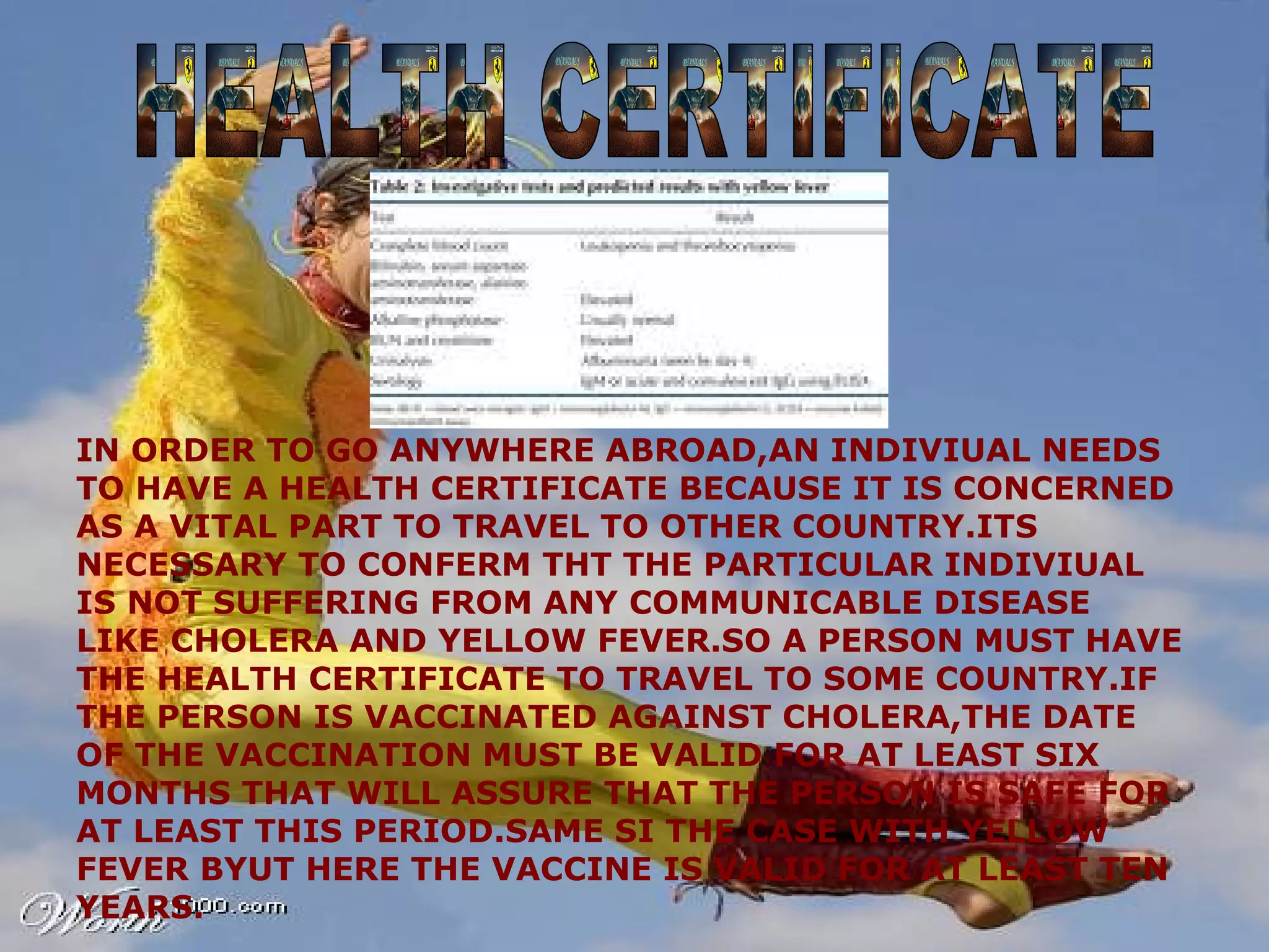 HEALTH CERTIFICATE IN ORDER TO GO ANYWHERE ABROAD,AN INDIVIUAL NEEDS TO HAVE A HEALTH CERTIFICATE BECAUSE IT IS CONCERNED AS A VITAL PART TO TRAVEL TO OTHER COUNTRY.ITS NECESSARY TO CONFERM THT THE PARTICULAR INDIVIUAL IS NOT SUFFERING FROM ANY COMMUNICABLE DISEASE LIKE CHOLERA AND YELLOW FEVER.SO A PERSON MUST HAVE THE HEALTH CERTIFICATE TO TRAVEL TO SOME COUNTRY.IF THE PERSON IS VACCINATED AGAINST CHOLERA,THE DATE OF THE VACCINATION MUST BE VALID FOR AT LEAST SIX MONTHS THAT WILL ASSURE THAT THE PERSON IS SAFE FOR AT LEAST THIS PERIOD.SAME SI THE CASE WITH YELLOW FEVER BYUT HERE THE VACCINE IS VALID FOR AT LEAST TEN YEARS. 