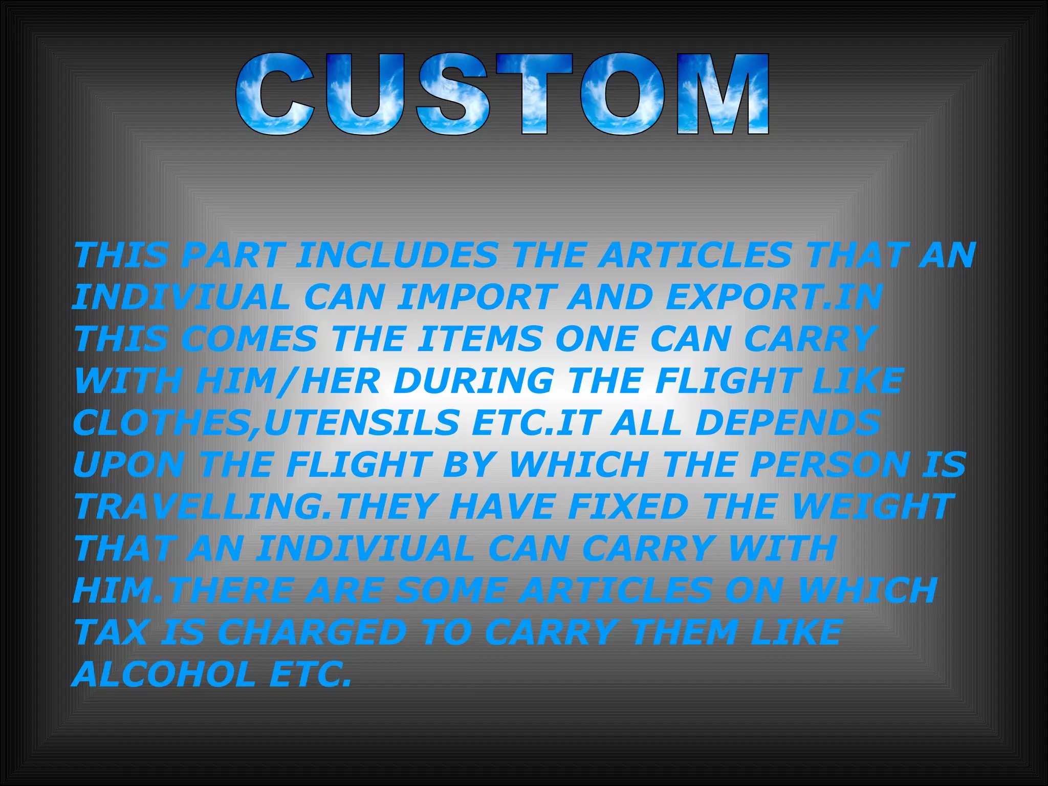 CUSTOM THIS PART INCLUDES THE ARTICLES THAT AN INDIVIUAL CAN IMPORT AND EXPORT.IN THIS COMES THE ITEMS ONE CAN CARRY WITH HIM/HER DURING THE FLIGHT LIKE CLOTHES,UTENSILS ETC.IT ALL DEPENDS  UPON THE FLIGHT BY WHICH THE PERSON IS TRAVELLING.THEY HAVE FIXED THE WEIGHT THAT AN INDIVIUAL CAN CARRY WITH HIM.THERE ARE SOME ARTICLES ON WHICH TAX IS CHARGED TO CARRY THEM LIKE ALCOHOL ETC. 