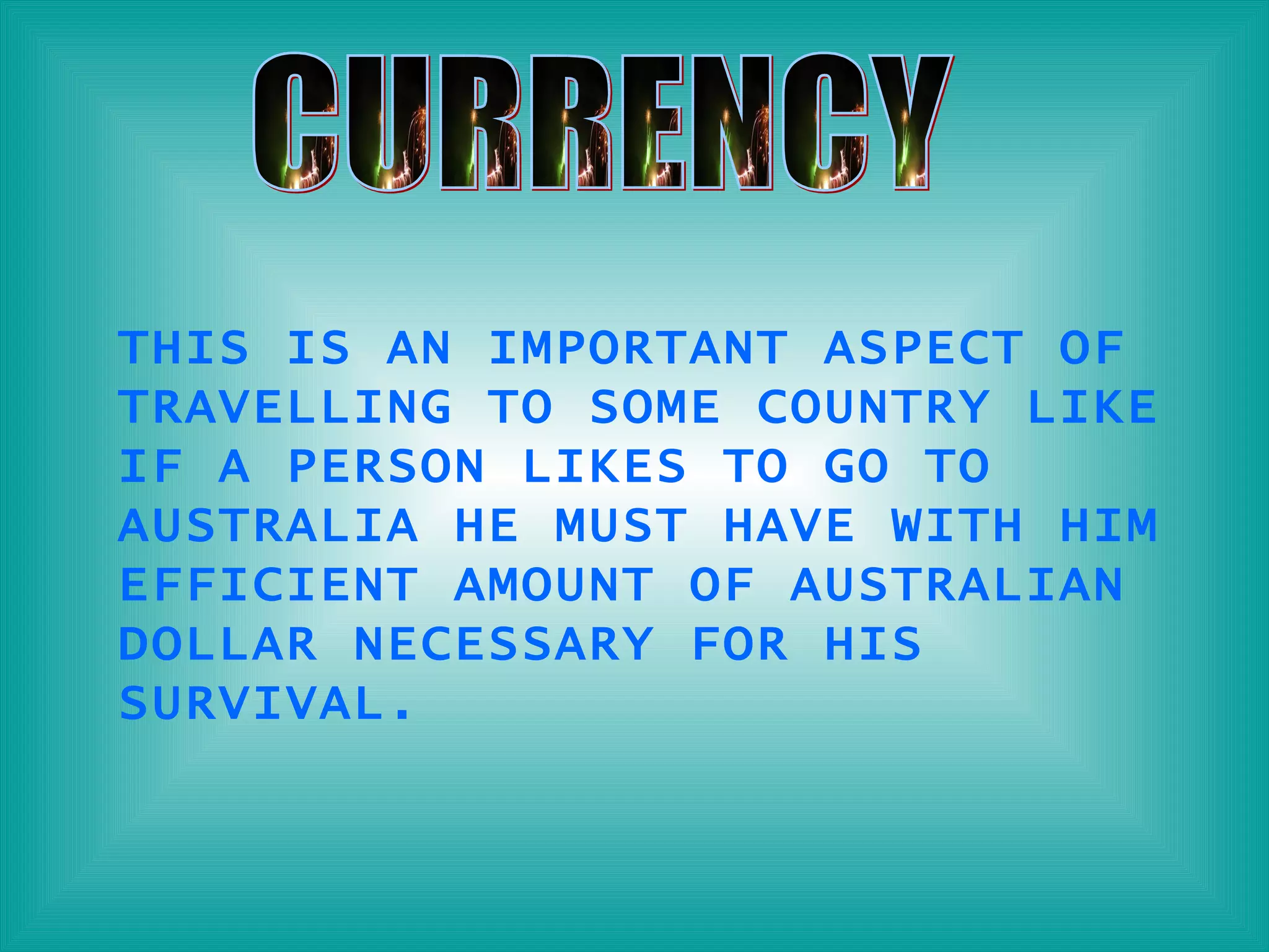 CURRENCY THIS IS AN IMPORTANT ASPECT OF TRAVELLING TO SOME COUNTRY LIKE IF A PERSON LIKES TO GO TO AUSTRALIA HE MUST HAVE WITH HIM EFFICIENT AMOUNT OF AUSTRALIAN DOLLAR NECESSARY FOR HIS SURVIVAL. 