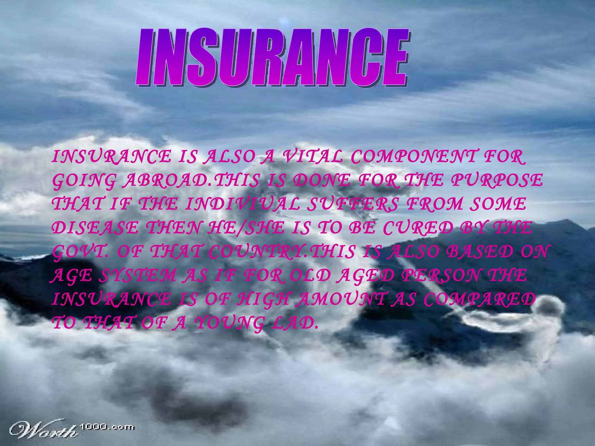 INSURANCE INSURANCE IS ALSO A VITAL COMPONENT FOR GOING ABROAD.THIS IS DONE FOR THE PURPOSE THAT IF THE INDIVIUAL SUFFERS FROM SOME DISEASE THEN HE/SHE IS TO BE CURED BY THE GOVT. OF THAT COUNTRY.THIS IS ALSO BASED ON AGE SYSTEM AS IF FOR OLD AGED PERSON THE INSURANCE IS OF HIGH AMOUNT AS COMPARED TO THAT OF A YOUNG LAD. 