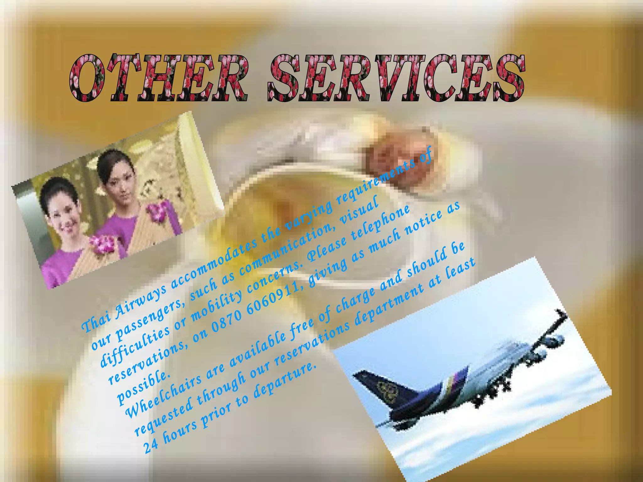 Thai Airways accommodates the varying requirements of our passengers, such as communication, visual difficulties or mobility concerns. Please telephone reservations, on 0870 6060911, giving as much notice as possible.  Wheelchairs are available free of charge and should be requested through our reservations department at least 24 hours prior to departure. OTHER SERVICES 