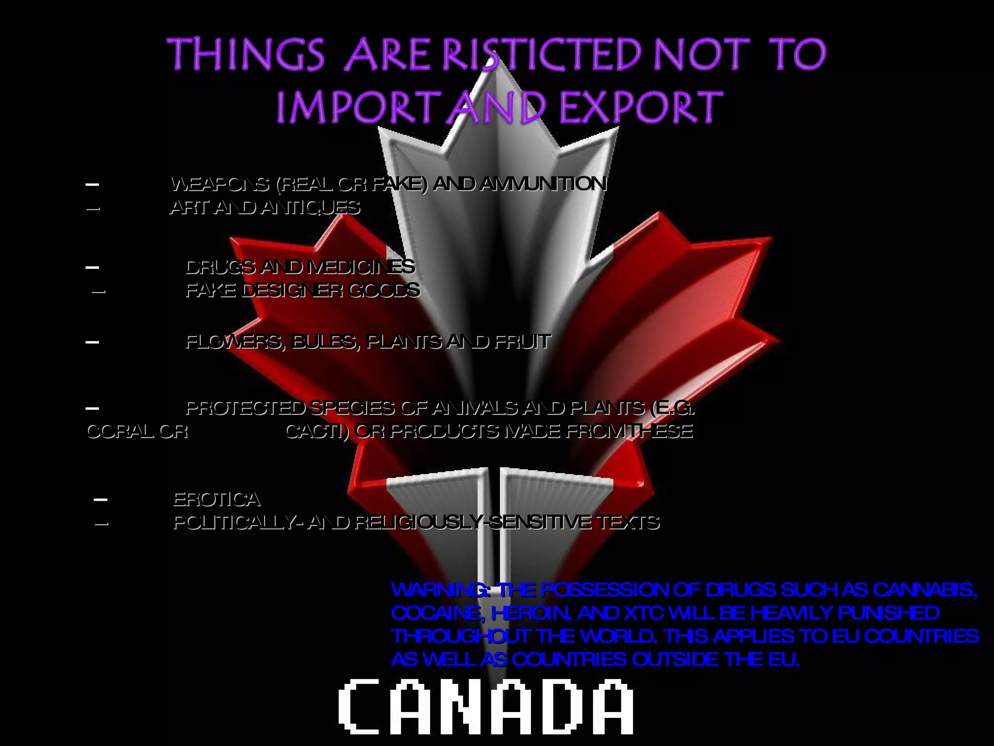 --  PROTECTED SPECIES OF ANIMALS AND PLANTS (E.G.  CORAL OR  CACTI) OR PRODUCTS MADE FROM THESE --  FLOWERS, BULBS, PLANTS AND FRUIT --  DRUGS AND MEDICINES  --  FAKE DESIGNER GOODS --  WEAPONS (REAL OR FAKE) AND AMMUNITION --  ART AND ANTIQUES --  EROTICA --  POLITICALLY- AND RELIGIOUSLY-SENSITIVE TEXTS WARNING: THE POSSESSION OF DRUGS SUCH AS CANNABIS, COCAINE, HEROIN, AND XTC WILL BE HEAVILY PUNISHED THROUGHOUT THE WORLD. THIS APPLIES TO EU COUNTRIES AS WELL AS COUNTRIES OUTSIDE THE EU. 