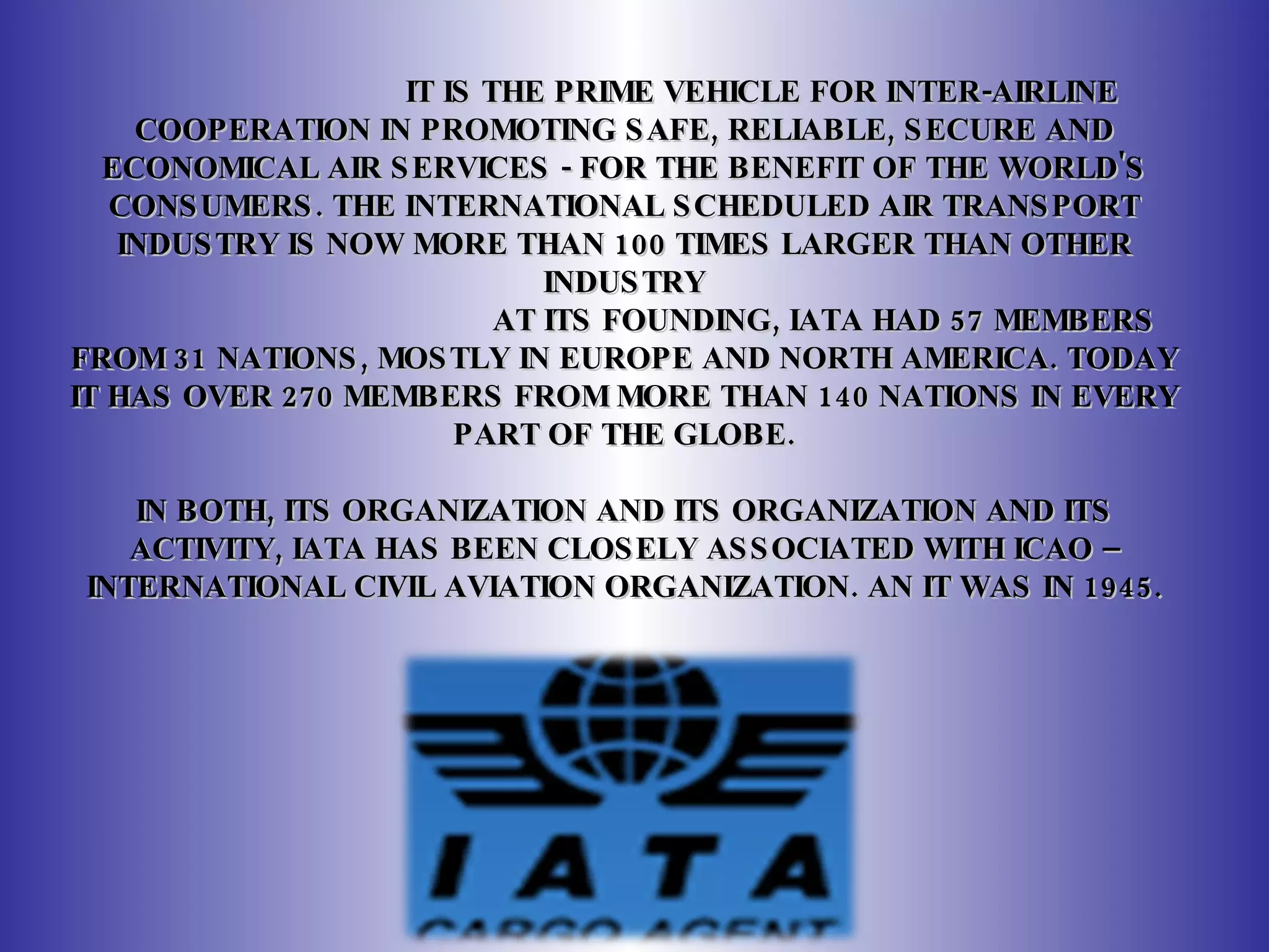 IT IS THE PRIME VEHICLE FOR INTER-AIRLINE COOPERATION IN PROMOTING SAFE, RELIABLE, SECURE AND ECONOMICAL AIR SERVICES - FOR THE BENEFIT OF THE WORLD'S CONSUMERS. THE INTERNATIONAL SCHEDULED AIR TRANSPORT INDUSTRY IS NOW MORE THAN 100 TIMES LARGER THAN OTHER INDUSTRY AT ITS FOUNDING, IATA HAD 57 MEMBERS FROM 31 NATIONS, MOSTLY IN EUROPE AND NORTH AMERICA. TODAY IT HAS OVER 270 MEMBERS FROM MORE THAN 140 NATIONS IN EVERY PART OF THE GLOBE.   IN BOTH, ITS ORGANIZATION AND ITS ORGANIZATION AND ITS ACTIVITY, IATA HAS BEEN CLOSELY ASSOCIATED WITH ICAO –INTERNATIONAL CIVIL AVIATION ORGANIZATION.  AN IT WAS IN 1945. 