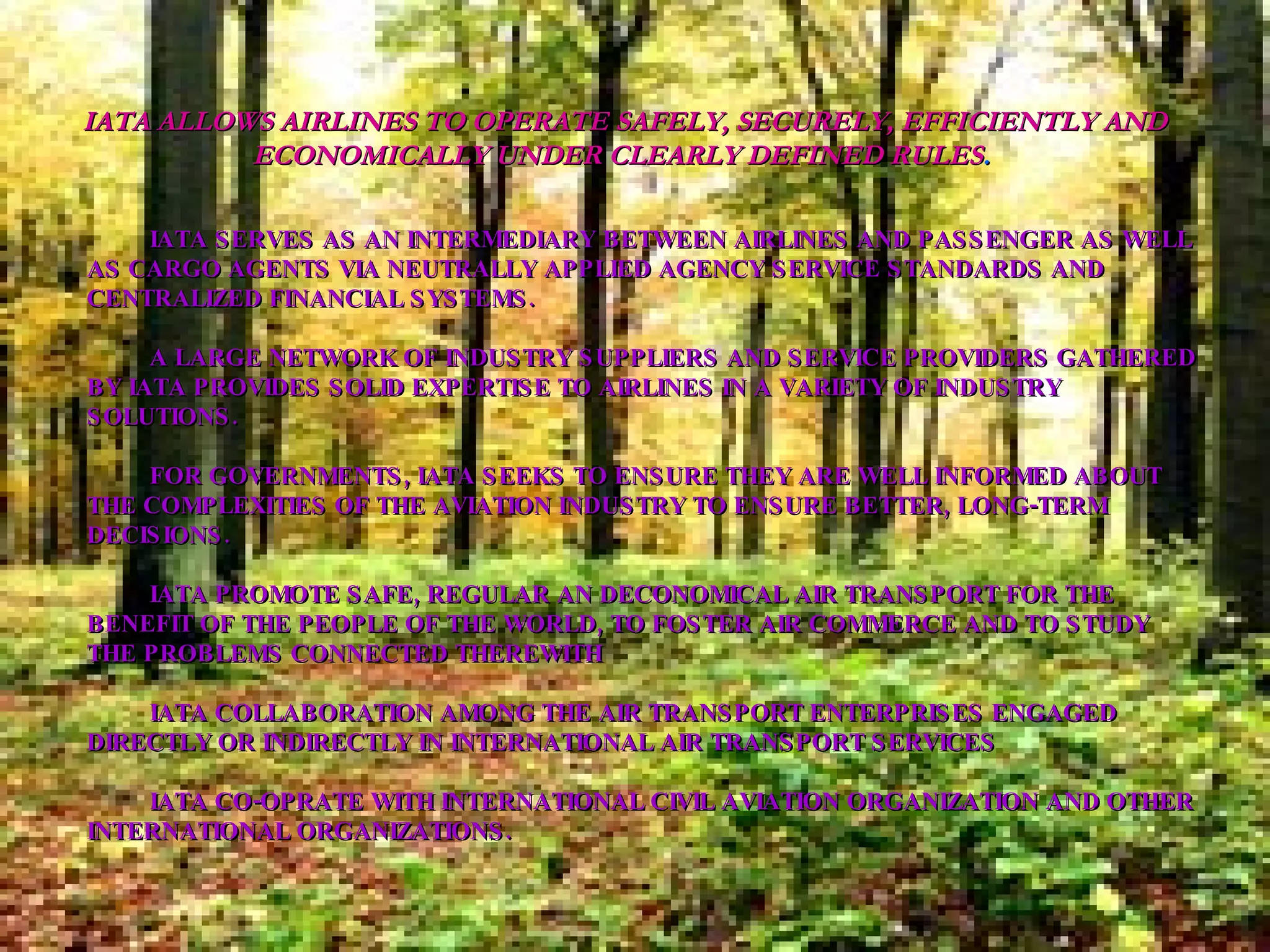 ·           ·           IATA SERVES AS AN INTERMEDIARY BETWEEN AIRLINES AND PASSENGER AS WELL AS CARGO AGENTS VIA NEUTRALLY APPLIED AGENCY SERVICE STANDARDS AND CENTRALIZED FINANCIAL SYSTEMS.  ·           A LARGE NETWORK OF INDUSTRY SUPPLIERS AND SERVICE PROVIDERS GATHERED BY IATA PROVIDES SOLID EXPERTISE TO AIRLINES IN A VARIETY OF INDUSTRY SOLUTIONS.  ·           FOR GOVERNMENTS, IATA SEEKS TO ENSURE THEY ARE WELL INFORMED ABOUT THE COMPLEXITIES OF THE AVIATION INDUSTRY TO ENSURE BETTER, LONG-TERM DECISIONS. ·           IATA PROMOTE SAFE, REGULAR AN DECONOMICAL AIR TRANSPORT FOR THE BENEFIT OF THE PEOPLE OF THE WORLD, TO FOSTER AIR COMMERCE AND TO STUDY THE PROBLEMS CONNECTED THEREWITH ·           IATA COLLABORATION AMONG THE AIR TRANSPORT ENTERPRISES ENGAGED DIRECTLY OR INDIRECTLY IN INTERNATIONAL AIR TRANSPORT SERVICES ·           IATA CO-OPRATE WITH INTERNATIONAL CIVIL AVIATION ORGANIZATION AND OTHER INTERNATIONAL ORGANIZATIONS. IATA ALLOWS AIRLINES TO OPERATE SAFELY, SECURELY, EFFICIENTLY AND ECONOMICALLY UNDER CLEARLY DEFINED RULES .   