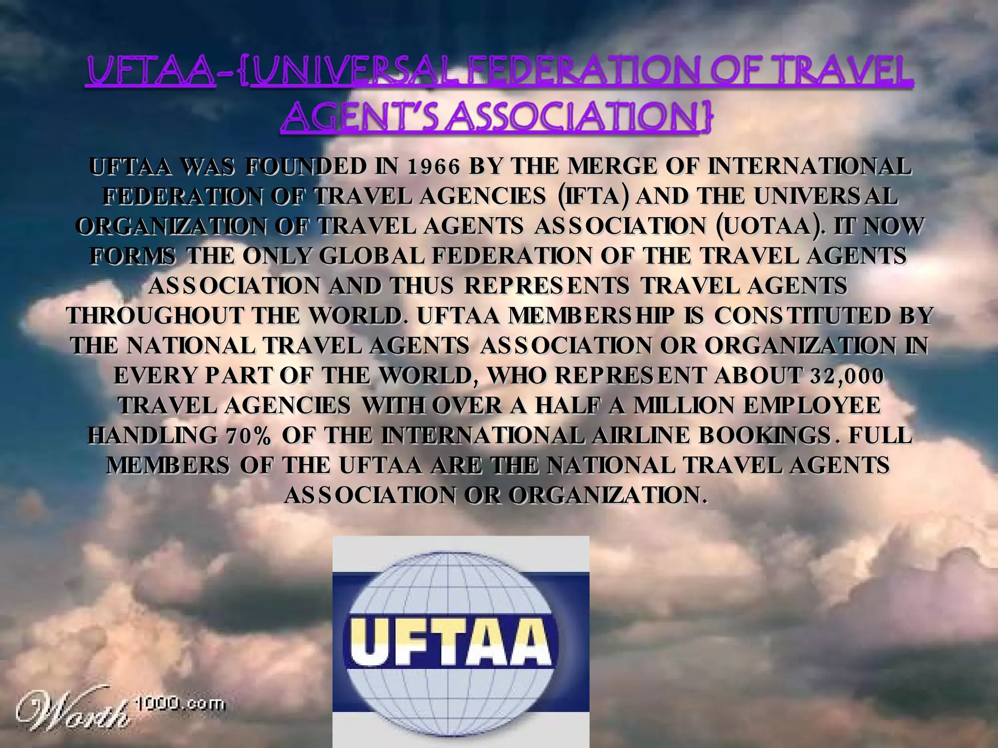 UFTAA WAS FOUNDED IN 1966 BY THE MERGE OF INTERNATIONAL FEDERATION OF TRAVEL AGENCIES (IFTA) AND THE UNIVERSAL ORGANIZATION OF TRAVEL AGENTS ASSOCIATION (UOTAA). IT NOW FORMS THE ONLY GLOBAL FEDERATION OF THE TRAVEL AGENTS ASSOCIATION AND THUS REPRESENTS TRAVEL AGENTS THROUGHOUT THE WORLD. UFTAA MEMBERSHIP IS CONSTITUTED BY THE NATIONAL TRAVEL AGENTS ASSOCIATION OR ORGANIZATION IN EVERY PART OF THE WORLD, WHO REPRESENT ABOUT 32,000 TRAVEL AGENCIES WITH OVER A HALF A MILLION EMPLOYEE HANDLING 70% OF THE INTERNATIONAL AIRLINE BOOKINGS. FULL MEMBERS OF THE UFTAA ARE THE NATIONAL TRAVEL AGENTS ASSOCIATION OR ORGANIZATION.   